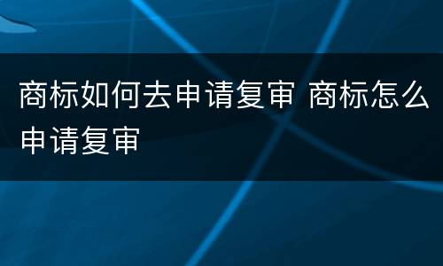 商标如何去申请复审 商标怎么申请复审