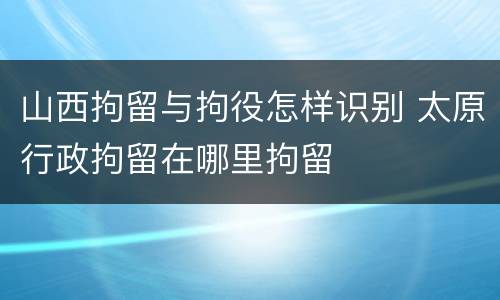 山西拘留与拘役怎样识别 太原行政拘留在哪里拘留