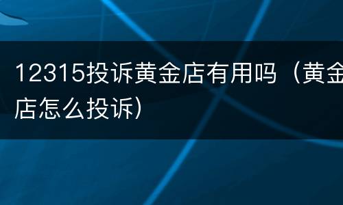 12315投诉黄金店有用吗（黄金店怎么投诉）
