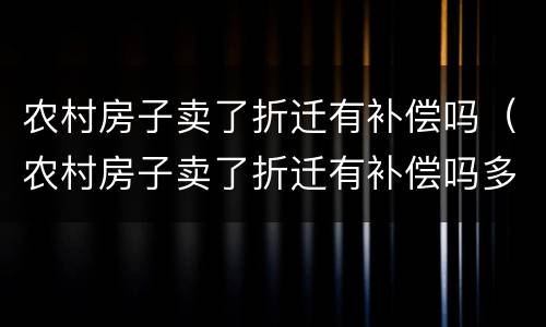 农村房子卖了折迁有补偿吗（农村房子卖了折迁有补偿吗多少钱）