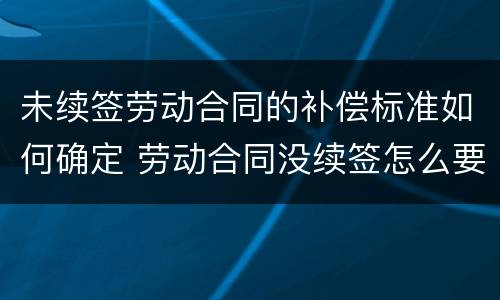 未续签劳动合同的补偿标准如何确定 劳动合同没续签怎么要求赔偿