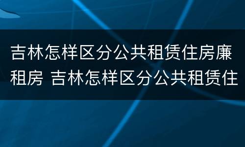 吉林怎样区分公共租赁住房廉租房 吉林怎样区分公共租赁住房廉租房等级