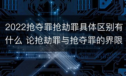 2022抢夺罪抢劫罪具体区别有什么 论抢劫罪与抢夺罪的界限