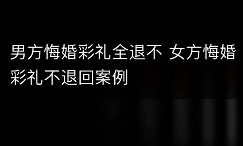 男方悔婚彩礼全退不 女方悔婚彩礼不退回案例