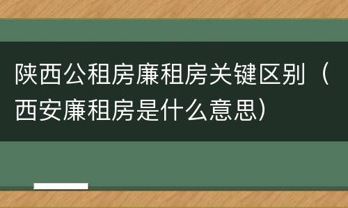 陕西公租房廉租房关键区别（西安廉租房是什么意思）