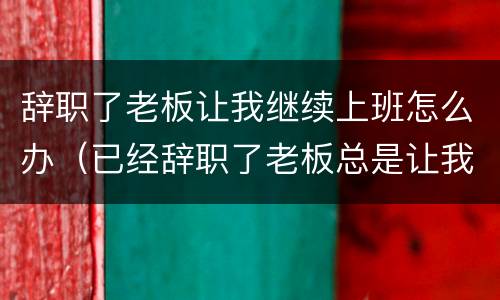 辞职了老板让我继续上班怎么办（已经辞职了老板总是让我做事）