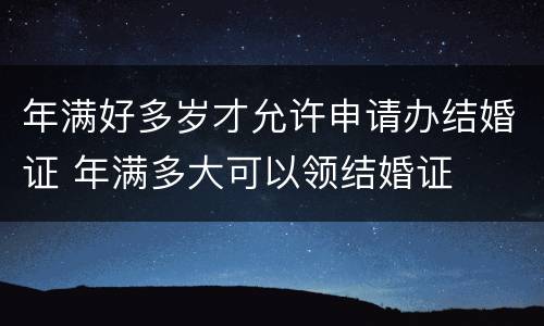 年满好多岁才允许申请办结婚证 年满多大可以领结婚证