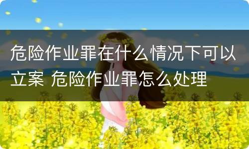 危险作业罪在什么情况下可以立案 危险作业罪怎么处理