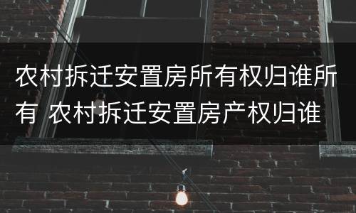 农村拆迁安置房所有权归谁所有 农村拆迁安置房产权归谁