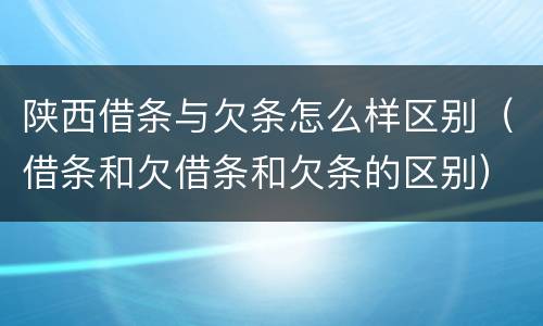 陕西借条与欠条怎么样区别（借条和欠借条和欠条的区别）