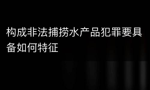构成非法捕捞水产品犯罪要具备如何特征