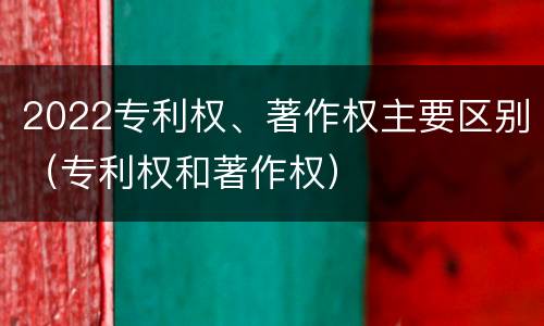 2022专利权、著作权主要区别（专利权和著作权）