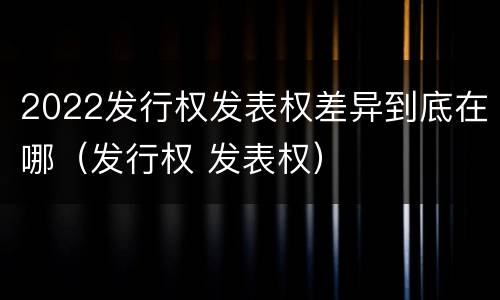 2022发行权发表权差异到底在哪（发行权 发表权）