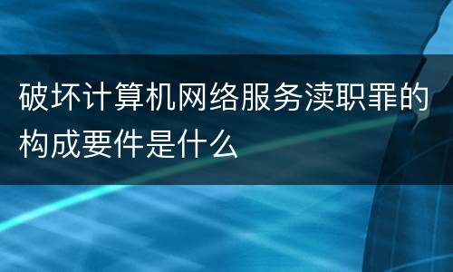 破坏计算机网络服务渎职罪的构成要件是什么