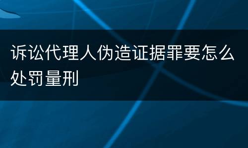 诉讼代理人伪造证据罪要怎么处罚量刑