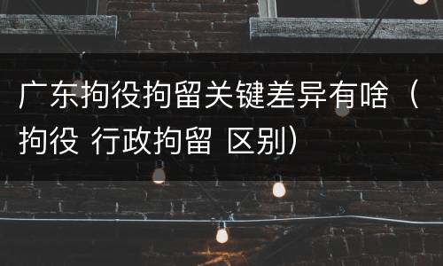 广东拘役拘留关键差异有啥（拘役 行政拘留 区别）