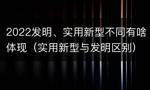 2022发明、实用新型不同有啥体现（实用新型与发明区别）
