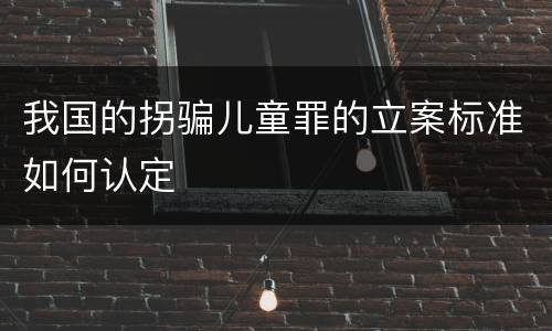 我国的拐骗儿童罪的立案标准如何认定