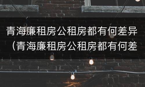 青海廉租房公租房都有何差异（青海廉租房公租房都有何差异呢）