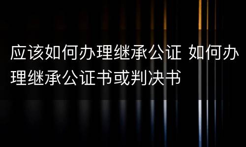 应该如何办理继承公证 如何办理继承公证书或判决书
