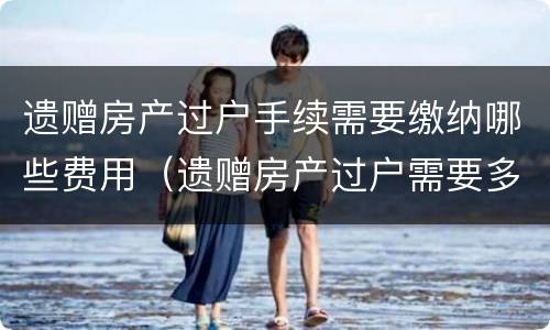 遗赠房产过户手续需要缴纳哪些费用（遗赠房产过户需要多少费用）