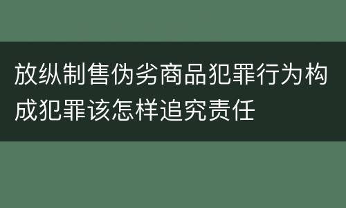 放纵制售伪劣商品犯罪行为构成犯罪该怎样追究责任