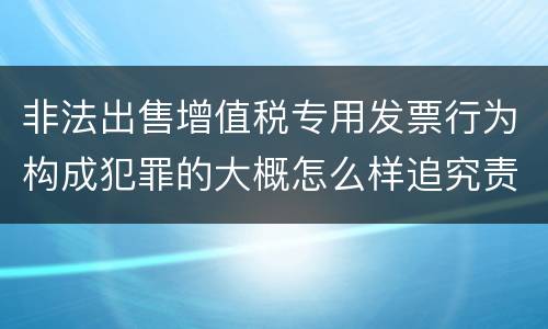 非法出售增值税专用发票行为构成犯罪的大概怎么样追究责任