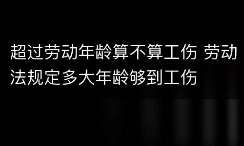 超过劳动年龄算不算工伤 劳动法规定多大年龄够到工伤