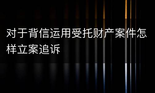 对于背信运用受托财产案件怎样立案追诉