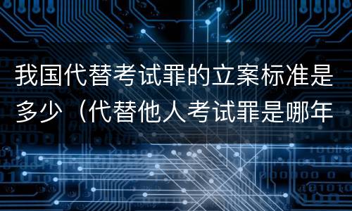 我国代替考试罪的立案标准是多少（代替他人考试罪是哪年规定）