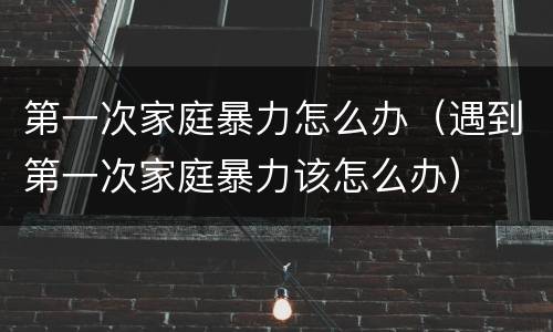 第一次家庭暴力怎么办（遇到第一次家庭暴力该怎么办）