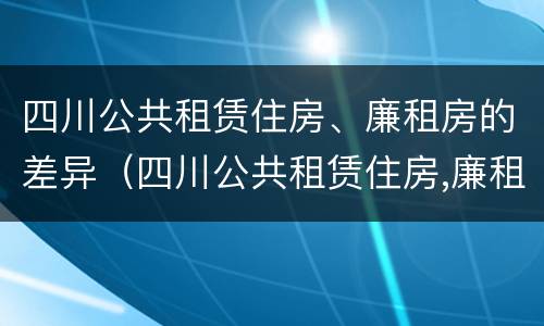 四川公共租赁住房、廉租房的差异（四川公共租赁住房,廉租房的差异是多少）