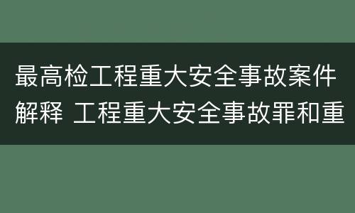 最高检工程重大安全事故案件解释 工程重大安全事故罪和重大安全事故