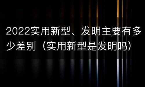 2022实用新型、发明主要有多少差别（实用新型是发明吗）