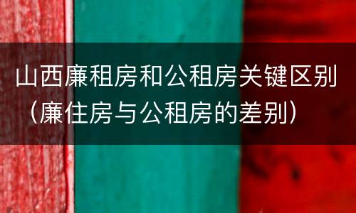 山西廉租房和公租房关键区别（廉住房与公租房的差别）