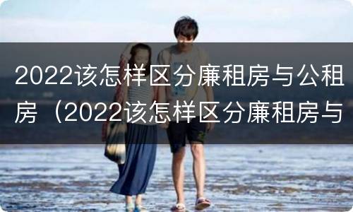 2022该怎样区分廉租房与公租房（2022该怎样区分廉租房与公租房呢）
