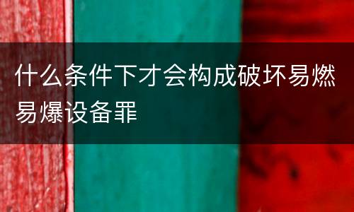 什么条件下才会构成破坏易燃易爆设备罪