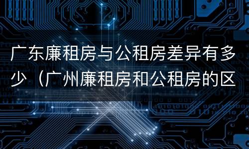 广东廉租房与公租房差异有多少（广州廉租房和公租房的区别）