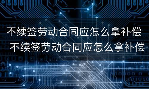 不续签劳动合同应怎么拿补偿 不续签劳动合同应怎么拿补偿金