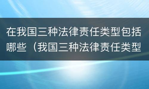 在我国三种法律责任类型包括哪些（我国三种法律责任类型包括哪些?A民事责任）