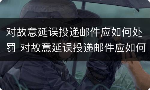 对故意延误投递邮件应如何处罚 对故意延误投递邮件应如何处罚