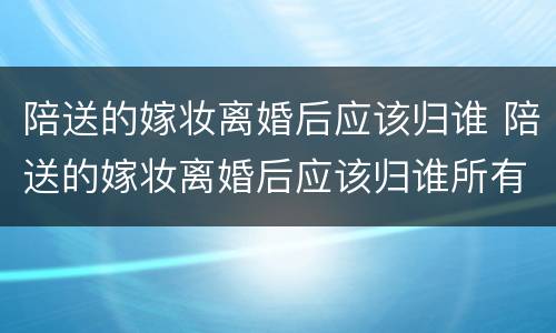 陪送的嫁妆离婚后应该归谁 陪送的嫁妆离婚后应该归谁所有