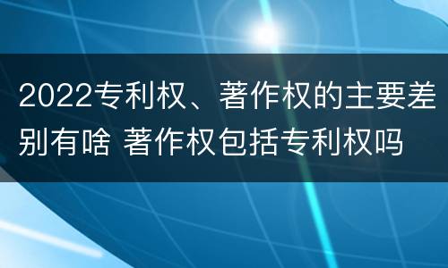 2022专利权、著作权的主要差别有啥 著作权包括专利权吗