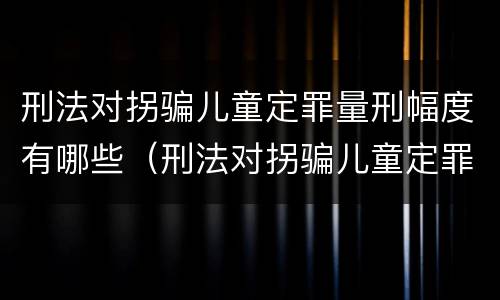 刑法对拐骗儿童定罪量刑幅度有哪些（刑法对拐骗儿童定罪量刑幅度有哪些认定）