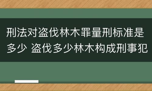 刑法对盗伐林木罪量刑标准是多少 盗伐多少林木构成刑事犯罪