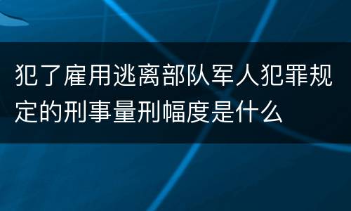 犯了雇用逃离部队军人犯罪规定的刑事量刑幅度是什么