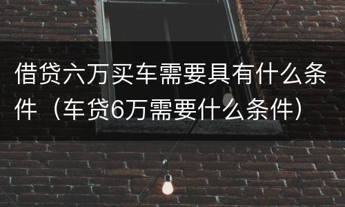 借贷六万买车需要具有什么条件（车贷6万需要什么条件）
