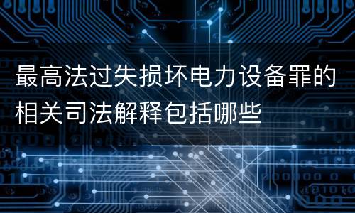 最高法过失损坏电力设备罪的相关司法解释包括哪些