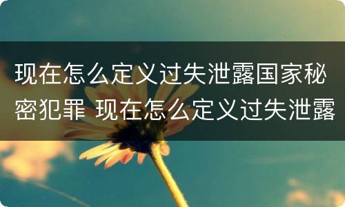 现在怎么定义过失泄露国家秘密犯罪 现在怎么定义过失泄露国家秘密犯罪记录