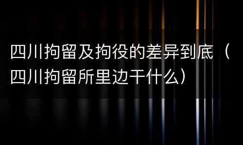 四川拘留及拘役的差异到底（四川拘留所里边干什么）